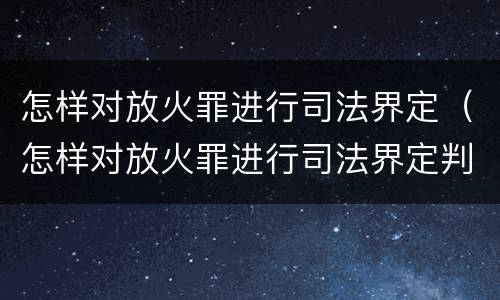 怎样对放火罪进行司法界定（怎样对放火罪进行司法界定判刑）