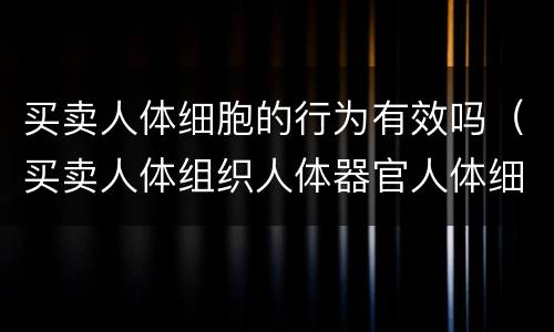 买卖人体细胞的行为有效吗（买卖人体组织人体器官人体细胞行为无效）