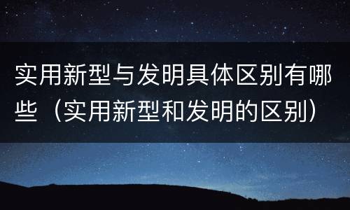 实用新型与发明具体区别有哪些（实用新型和发明的区别）