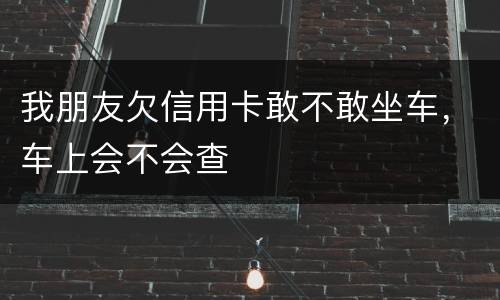 我朋友欠信用卡敢不敢坐车，车上会不会查