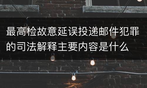 最高检故意延误投递邮件犯罪的司法解释主要内容是什么