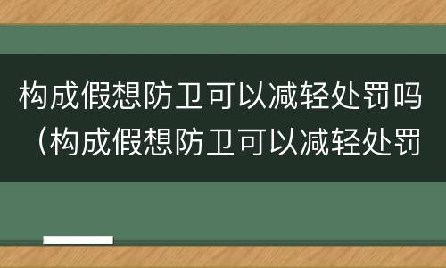 构成假想防卫可以减轻处罚吗（构成假想防卫可以减轻处罚吗为什么）