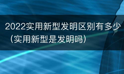 2022实用新型发明区别有多少（实用新型是发明吗）