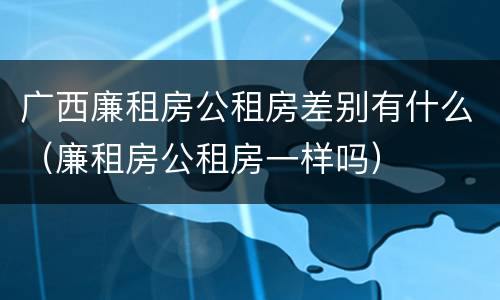 广西廉租房公租房差别有什么（廉租房公租房一样吗）