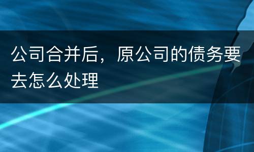 公司合并后，原公司的债务要去怎么处理