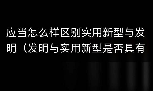 应当怎么样区别实用新型与发明（发明与实用新型是否具有实用性）