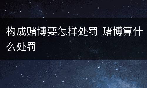 构成赌博要怎样处罚 赌博算什么处罚