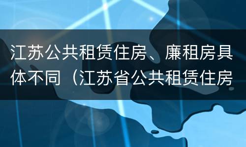 江苏公共租赁住房、廉租房具体不同（江苏省公共租赁住房管理办法）