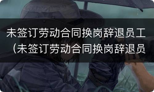 未签订劳动合同换岗辞退员工（未签订劳动合同换岗辞退员工怎么办）