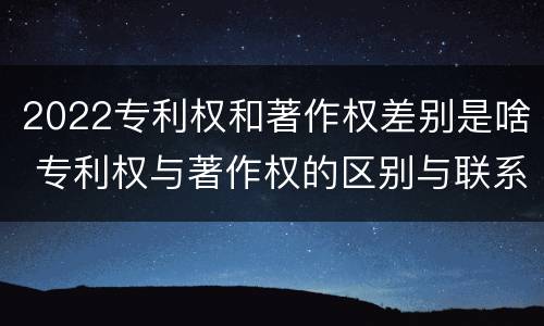 2022专利权和著作权差别是啥 专利权与著作权的区别与联系
