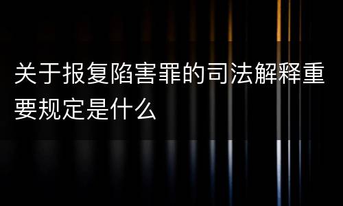 关于报复陷害罪的司法解释重要规定是什么