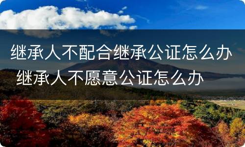 继承人不配合继承公证怎么办 继承人不愿意公证怎么办