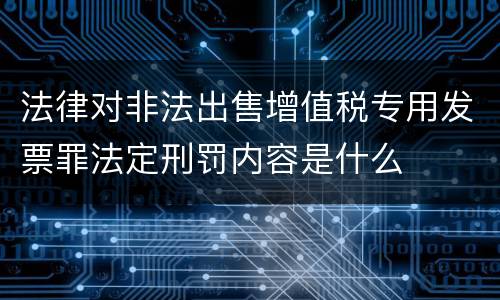 法律对非法出售增值税专用发票罪法定刑罚内容是什么