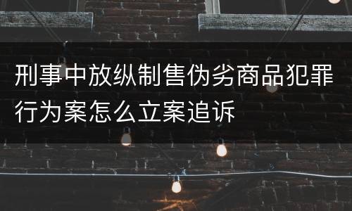 刑事中放纵制售伪劣商品犯罪行为案怎么立案追诉