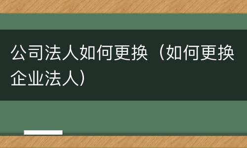 公司法人如何更换（如何更换企业法人）
