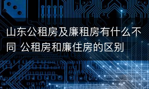 山东公租房及廉租房有什么不同 公租房和廉住房的区别