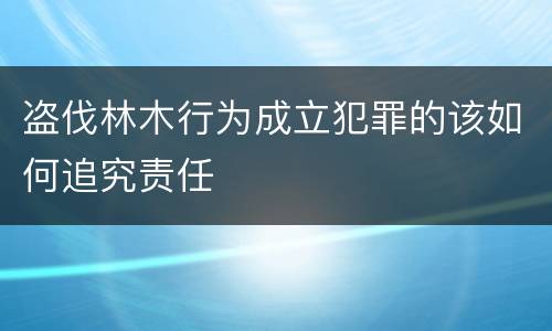 盗伐林木行为成立犯罪的该如何追究责任