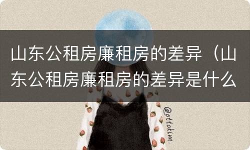 山东公租房廉租房的差异（山东公租房廉租房的差异是什么）