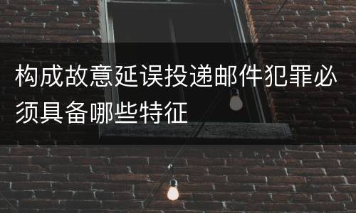 构成故意延误投递邮件犯罪必须具备哪些特征