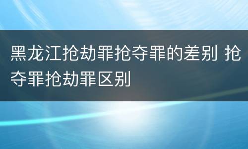 黑龙江抢劫罪抢夺罪的差别 抢夺罪抢劫罪区别