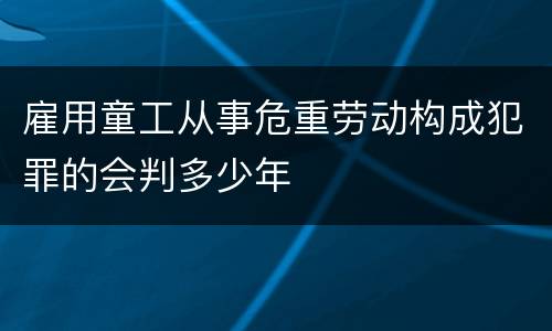 雇用童工从事危重劳动构成犯罪的会判多少年