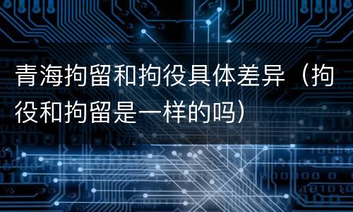 青海拘留和拘役具体差异（拘役和拘留是一样的吗）