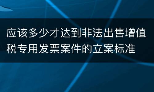 应该多少才达到非法出售增值税专用发票案件的立案标准