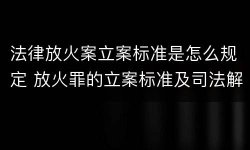 法律放火案立案标准是怎么规定 放火罪的立案标准及司法解释