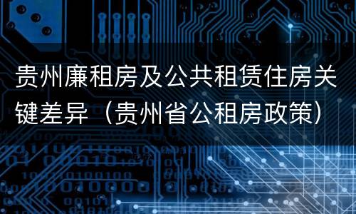 贵州廉租房及公共租赁住房关键差异（贵州省公租房政策）