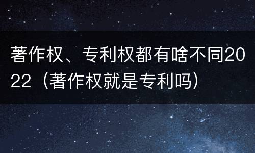 著作权、专利权都有啥不同2022（著作权就是专利吗）