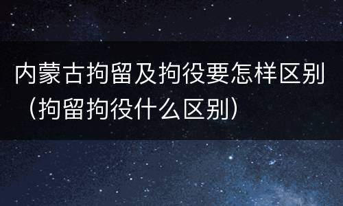 内蒙古拘留及拘役要怎样区别（拘留拘役什么区别）