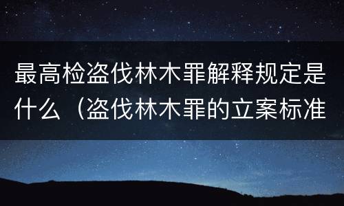 最高检盗伐林木罪解释规定是什么（盗伐林木罪的立案标准是）