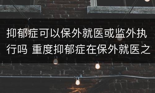 抑郁症可以保外就医或监外执行吗 重度抑郁症在保外就医之内吗
