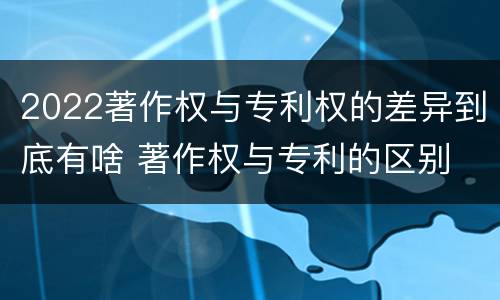 2022著作权与专利权的差异到底有啥 著作权与专利的区别