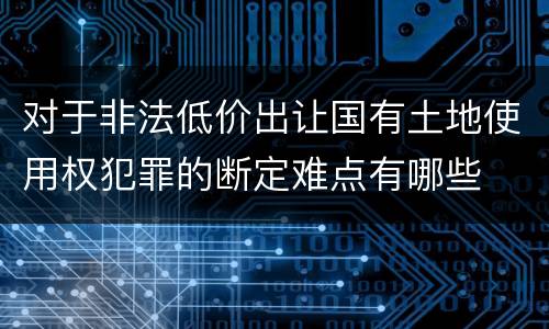 对于非法低价出让国有土地使用权犯罪的断定难点有哪些