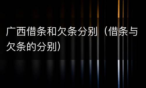 广西借条和欠条分别（借条与欠条的分别）
