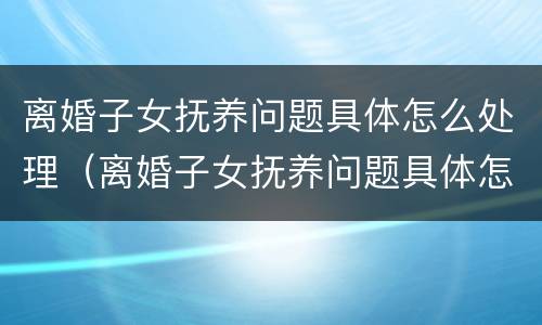 离婚子女抚养问题具体怎么处理（离婚子女抚养问题具体怎么处理的）