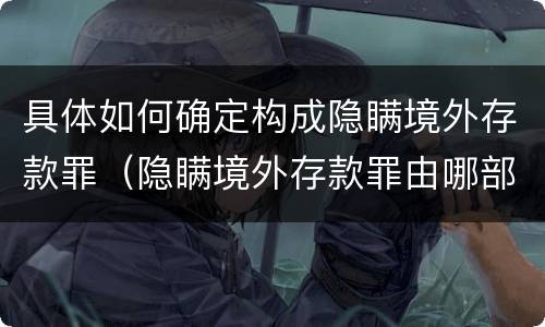 具体如何确定构成隐瞒境外存款罪（隐瞒境外存款罪由哪部门管辖）