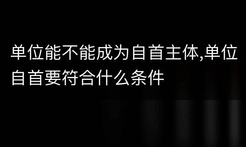 单位能不能成为自首主体,单位自首要符合什么条件
