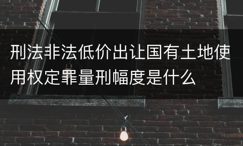 刑法非法低价出让国有土地使用权定罪量刑幅度是什么