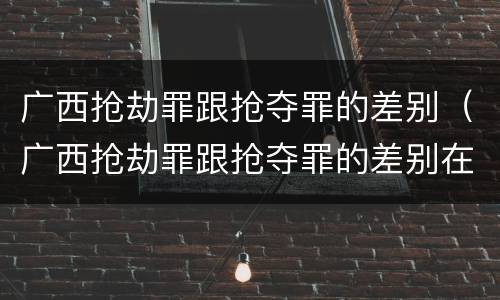 广西抢劫罪跟抢夺罪的差别（广西抢劫罪跟抢夺罪的差别在哪）