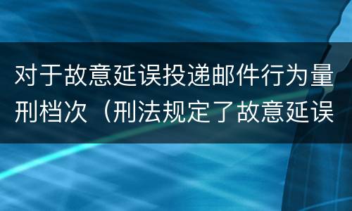 对于故意延误投递邮件行为量刑档次（刑法规定了故意延误投递邮件罪）