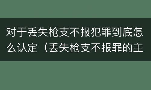 对于丢失枪支不报犯罪到底怎么认定（丢失枪支不报罪的主体是什么）