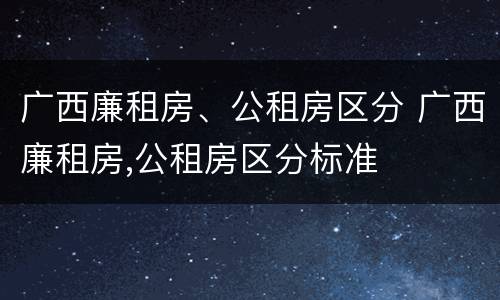 广西廉租房、公租房区分 广西廉租房,公租房区分标准