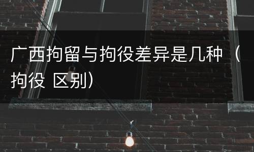 广西拘留与拘役差异是几种（拘役 区别）