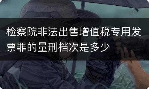 检察院非法出售增值税专用发票罪的量刑档次是多少