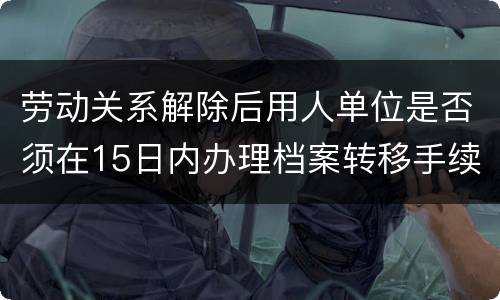 劳动关系解除后用人单位是否须在15日内办理档案转移手续