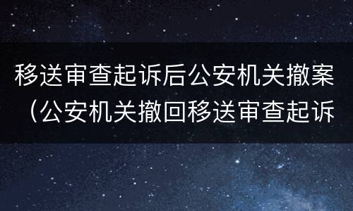 移送审查起诉后公安机关撤案（公安机关撤回移送审查起诉的法律依据）