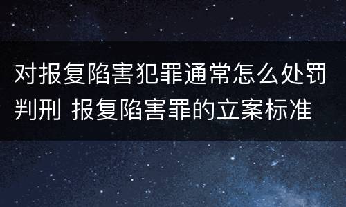 对报复陷害犯罪通常怎么处罚判刑 报复陷害罪的立案标准