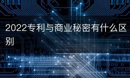 2022专利与商业秘密有什么区别